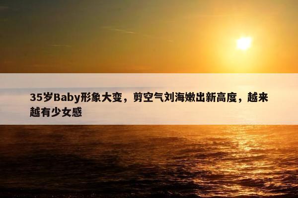 35岁Baby形象大变，剪空气刘海嫩出新高度，越来越有少女感