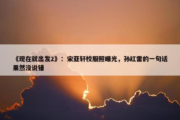 《现在就出发2》：宋亚轩校服照曝光，孙红雷的一句话果然没说错