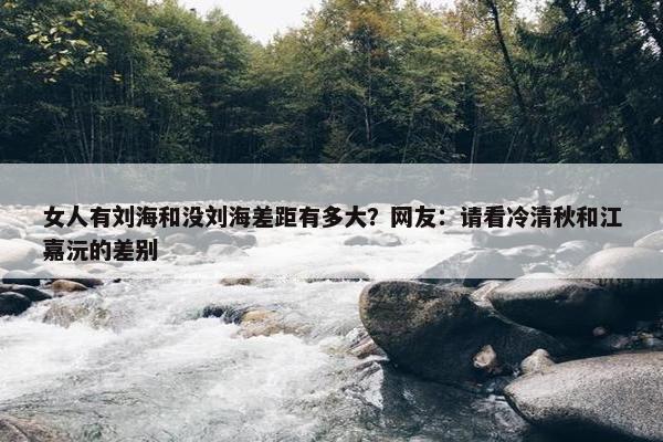 女人有刘海和没刘海差距有多大？网友：请看冷清秋和江嘉沅的差别