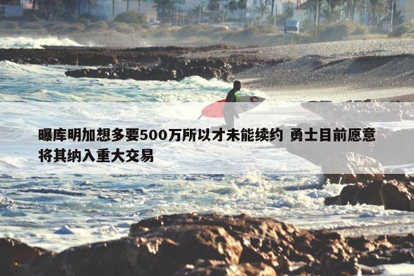 曝库明加想多要500万所以才未能续约 勇士目前愿意将其纳入重大交易