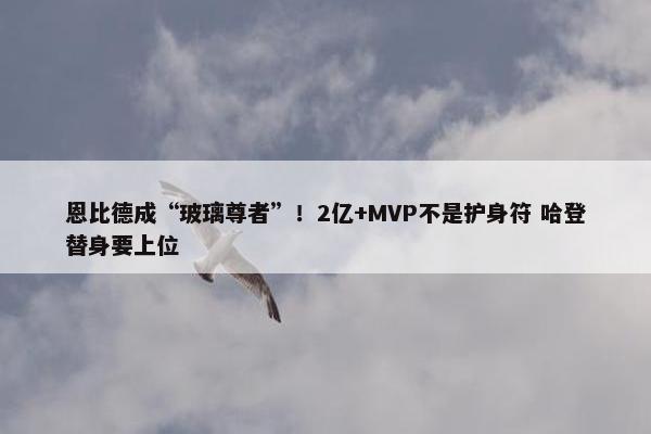 恩比德成“玻璃尊者”！2亿+MVP不是护身符 哈登替身要上位