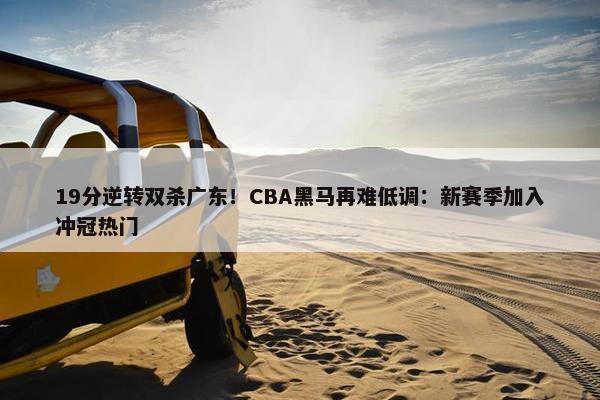 19分逆转双杀广东！CBA黑马再难低调：新赛季加入冲冠热门