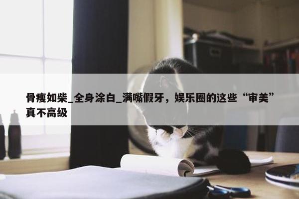 骨瘦如柴_全身涂白_满嘴假牙，娱乐圈的这些“审美”真不高级