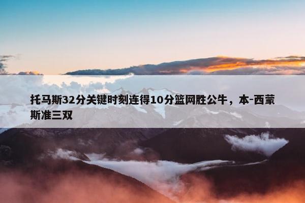 托马斯32分关键时刻连得10分篮网胜公牛，本-西蒙斯准三双