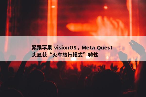 紧跟苹果 visionOS，Meta Quest 头显获“火车旅行模式”特性