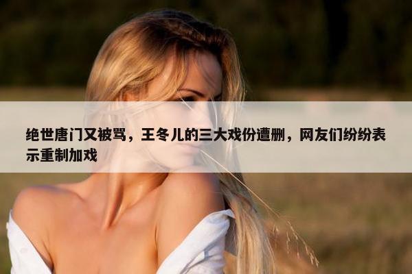 绝世唐门又被骂，王冬儿的三大戏份遭删，网友们纷纷表示重制加戏