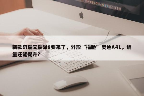 新款奇瑞艾瑞泽8要来了，外形“撞脸”奥迪A4L，销量还能提升？