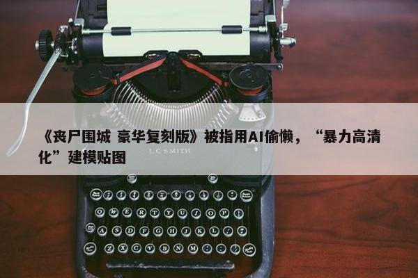 《丧尸围城 豪华复刻版》被指用AI偷懒，“暴力高清化”建模贴图