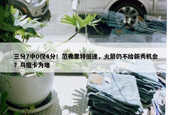 三分7中0仅4分！范弗里特低迷，火箭仍不给新秀机会？乌度卡为难