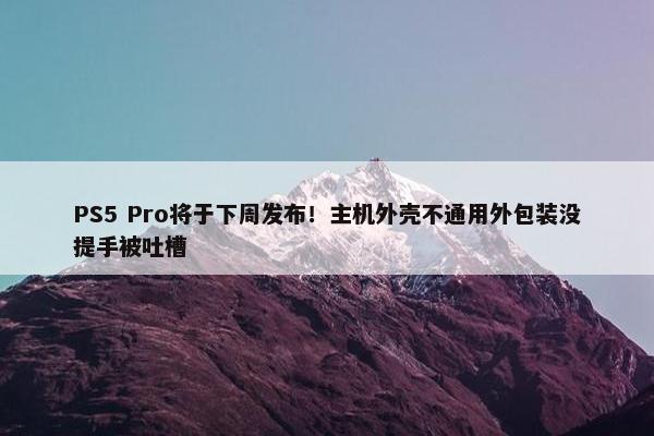 PS5 Pro将于下周发布！主机外壳不通用外包装没提手被吐槽