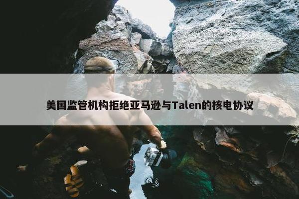 美国监管机构拒绝亚马逊与Talen的核电协议