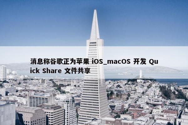 消息称谷歌正为苹果 iOS_macOS 开发 Quick Share 文件共享