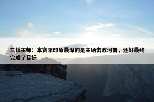 三镇主帅：本赛季印象最深的是主场击败河南，还好最终完成了目标