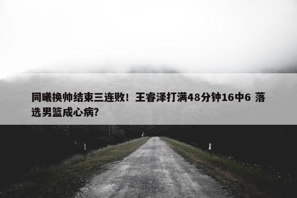 同曦换帅结束三连败！王睿泽打满48分钟16中6 落选男篮成心病？