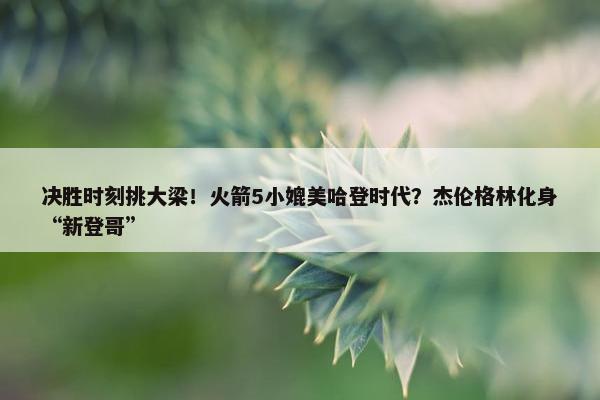 决胜时刻挑大梁！火箭5小媲美哈登时代？杰伦格林化身“新登哥”