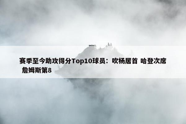 赛季至今助攻得分Top10球员：吹杨居首 哈登次席 詹姆斯第8