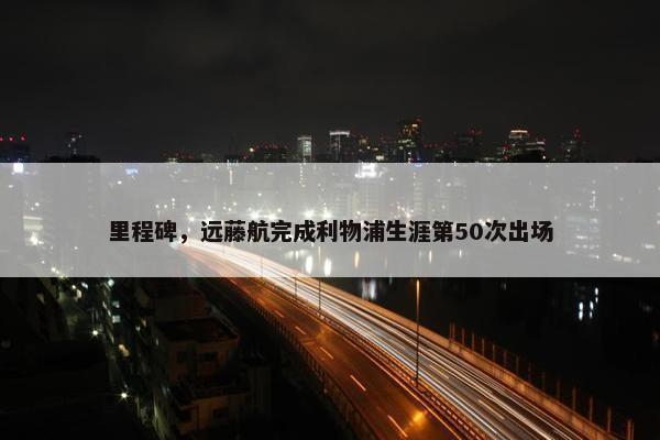 里程碑，远藤航完成利物浦生涯第50次出场